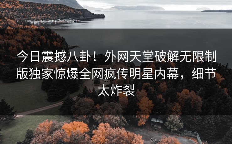 今日震撼八卦！外网天堂破解无限制版独家惊爆全网疯传明星内幕，细节太炸裂