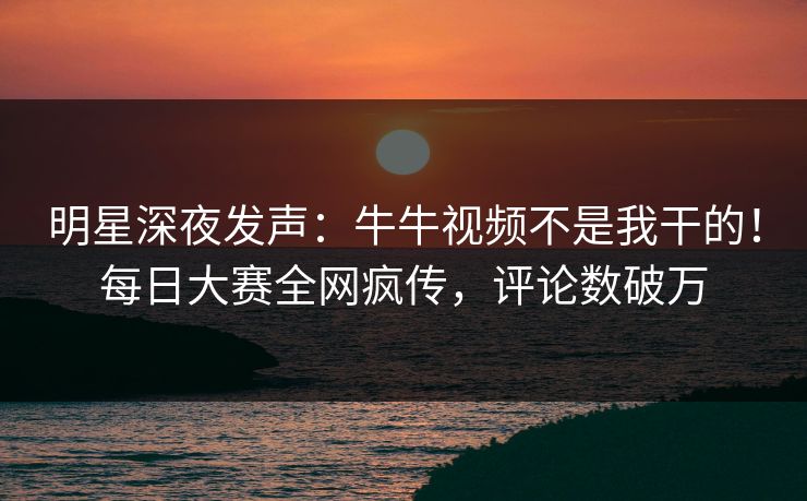 明星深夜发声：牛牛视频不是我干的！每日大赛全网疯传，评论数破万