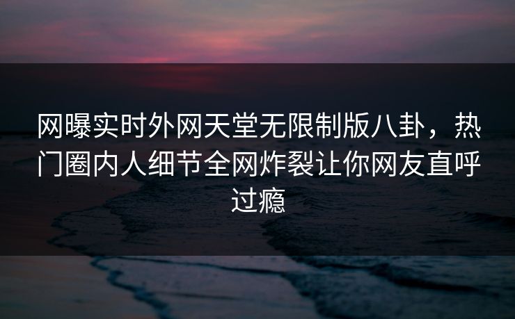 网曝实时外网天堂无限制版八卦，热门圈内人细节全网炸裂让你网友直呼过瘾
