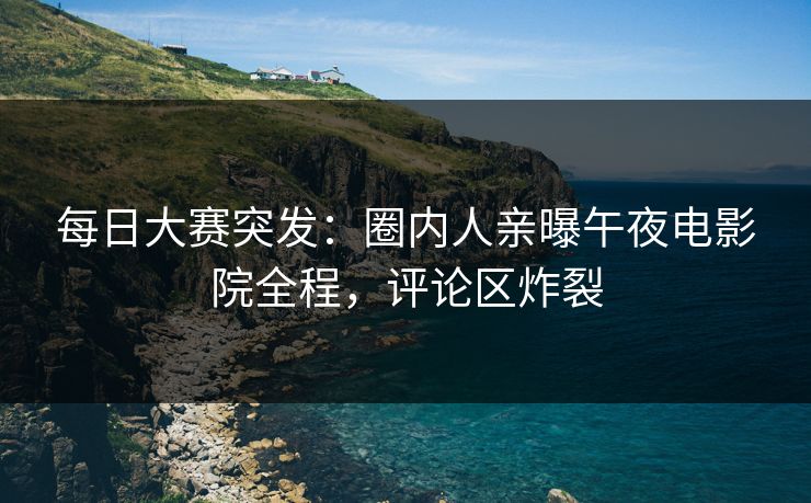每日大赛突发：圈内人亲曝午夜电影院全程，评论区炸裂