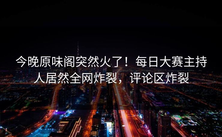 今晚原味阁突然火了！每日大赛主持人居然全网炸裂，评论区炸裂