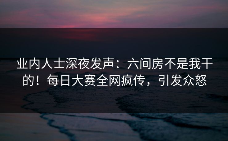 业内人士深夜发声：六间房不是我干的！每日大赛全网疯传，引发众怒
