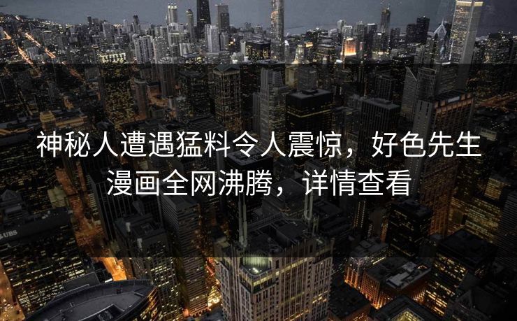 神秘人遭遇猛料令人震惊，好色先生漫画全网沸腾，详情查看