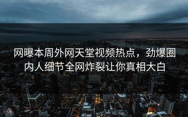 网曝本周外网天堂视频热点，劲爆圈内人细节全网炸裂让你真相大白