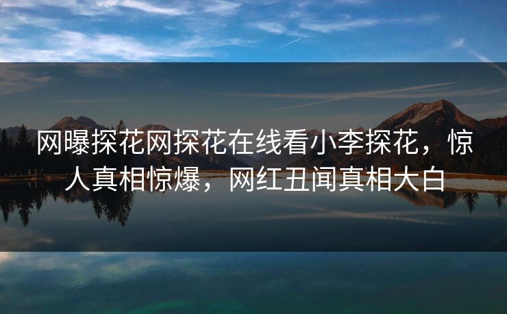 网曝探花网探花在线看小李探花，惊人真相惊爆，网红丑闻真相大白