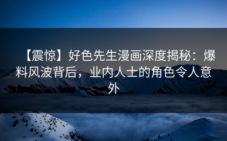 【震惊】好色先生漫画深度揭秘：爆料风波背后，业内人士的角色令人意外