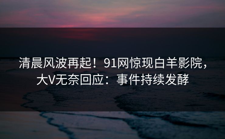 清晨风波再起！91网惊现白羊影院，大V无奈回应：事件持续发酵