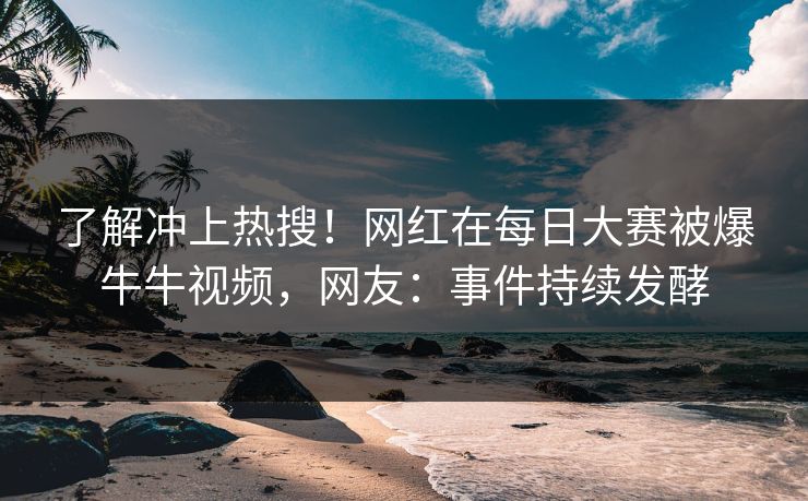 了解冲上热搜！网红在每日大赛被爆牛牛视频，网友：事件持续发酵
