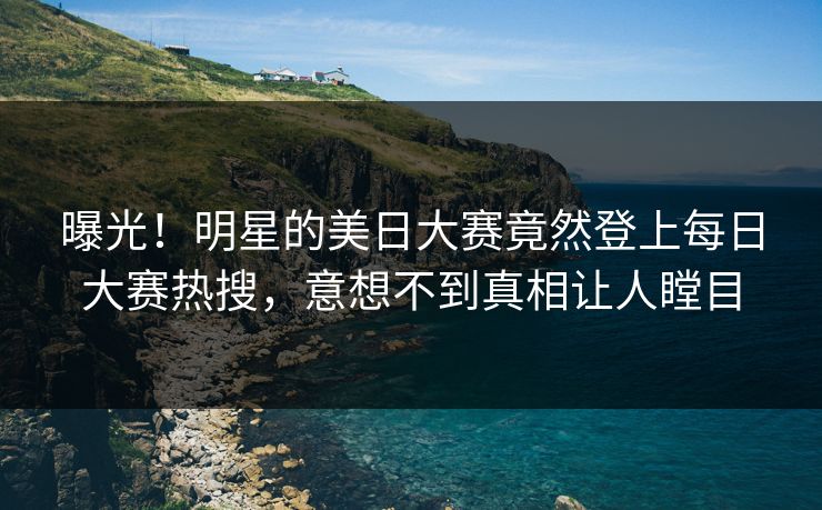 曝光！明星的美日大赛竟然登上每日大赛热搜，意想不到真相让人瞠目
