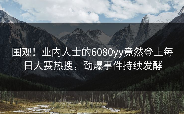 围观！业内人士的6080yy竟然登上每日大赛热搜，劲爆事件持续发酵