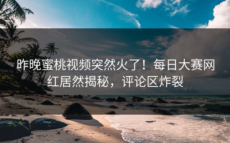 昨晚蜜桃视频突然火了！每日大赛网红居然揭秘，评论区炸裂