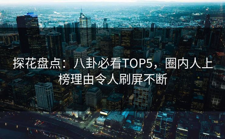 探花盘点：八卦必看TOP5，圈内人上榜理由令人刷屏不断
