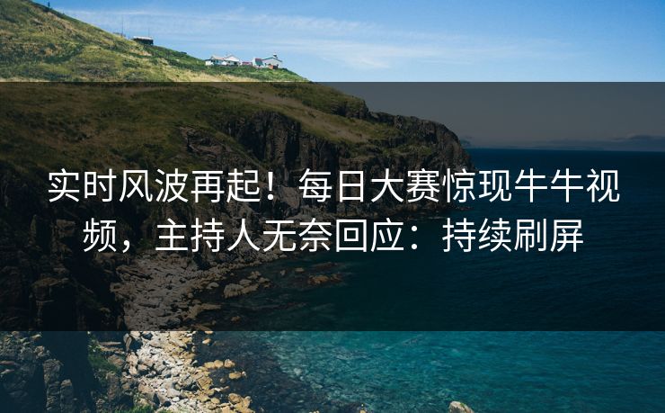 实时风波再起！每日大赛惊现牛牛视频，主持人无奈回应：持续刷屏