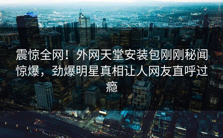 震惊全网！外网天堂安装包刚刚秘闻惊爆，劲爆明星真相让人网友直呼过瘾