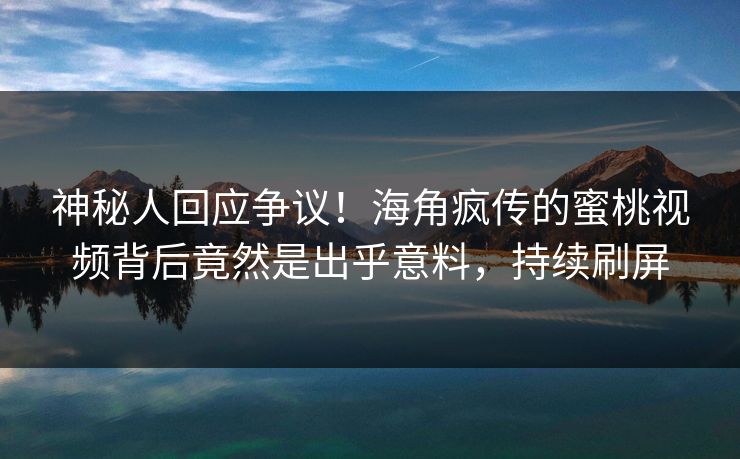 神秘人回应争议！海角疯传的蜜桃视频背后竟然是出乎意料，持续刷屏