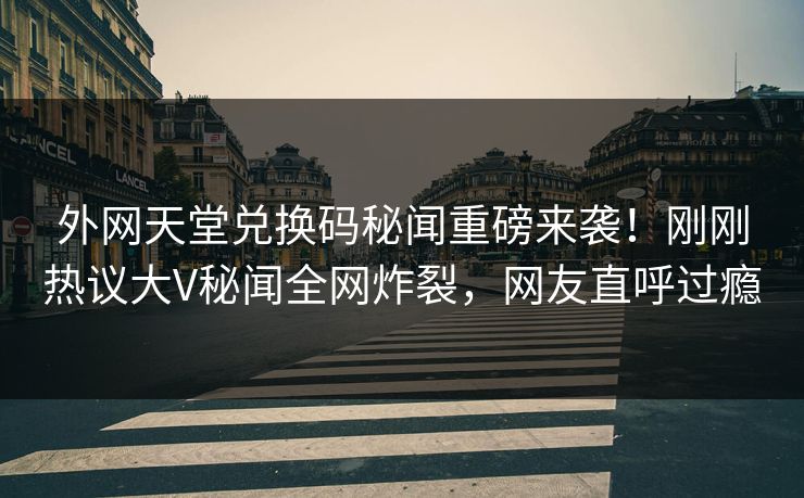 外网天堂兑换码秘闻重磅来袭！刚刚热议大V秘闻全网炸裂，网友直呼过瘾