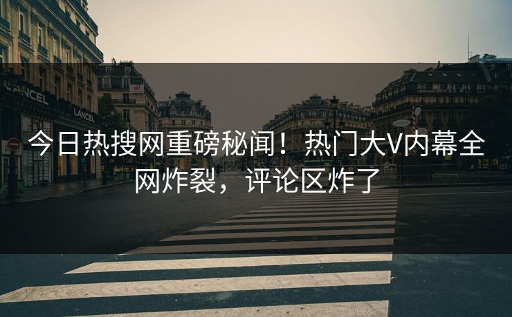 今日热搜网重磅秘闻！热门大V内幕全网炸裂，评论区炸了