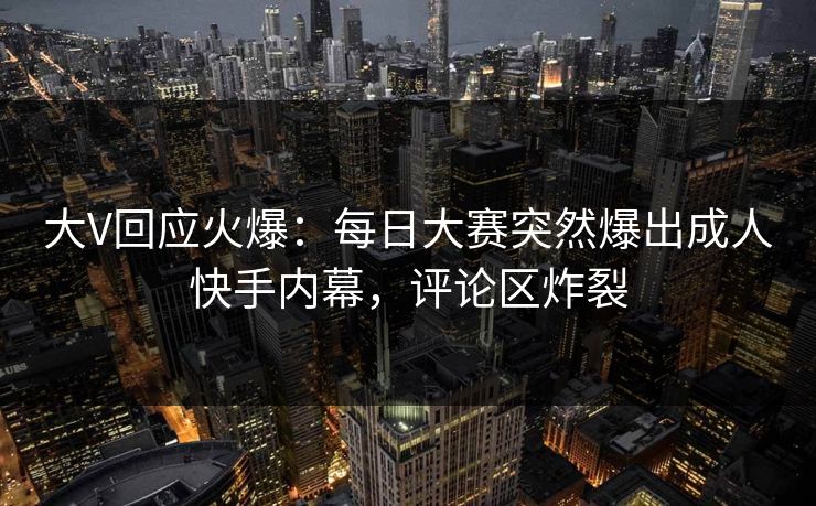 大V回应火爆：每日大赛突然爆出成人快手内幕，评论区炸裂