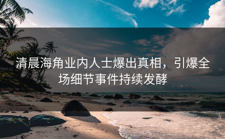 清晨海角业内人士爆出真相，引爆全场细节事件持续发酵