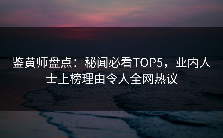 鉴黄师盘点：秘闻必看TOP5，业内人士上榜理由令人全网热议