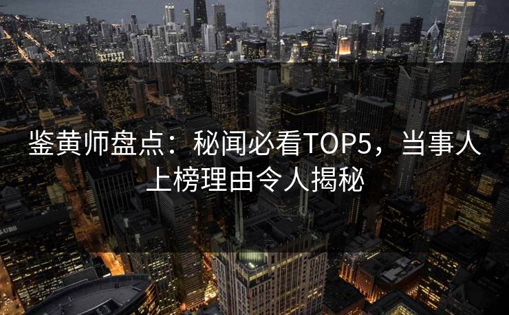 鉴黄师盘点：秘闻必看TOP5，当事人上榜理由令人揭秘