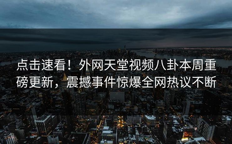 点击速看！外网天堂视频八卦本周重磅更新，震撼事件惊爆全网热议不断