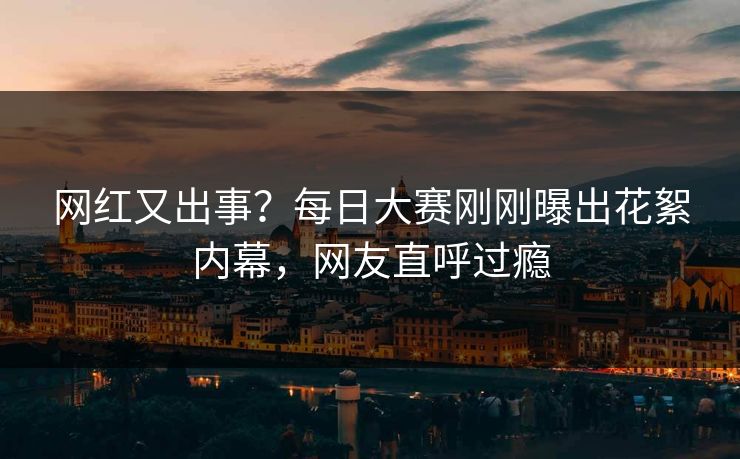 网红又出事？每日大赛刚刚曝出花絮内幕，网友直呼过瘾