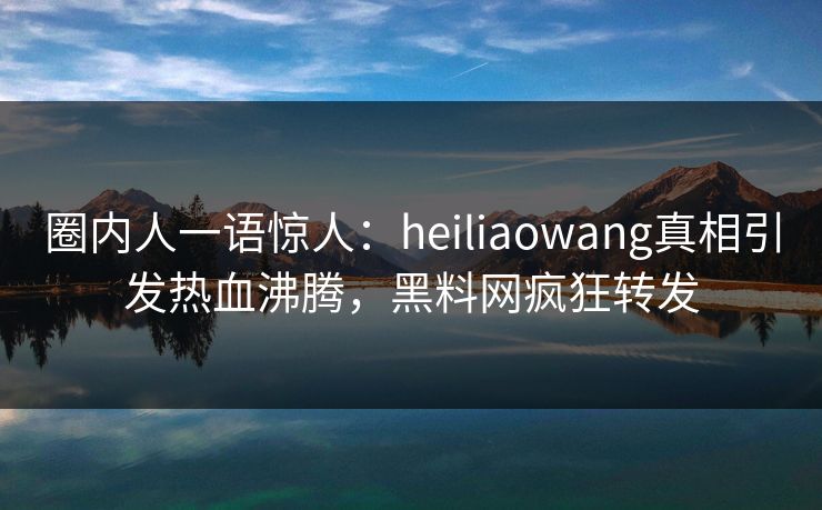 圈内人一语惊人：heiliaowang真相引发热血沸腾，黑料网疯狂转发