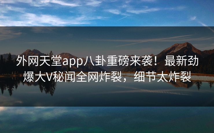 外网天堂app八卦重磅来袭！最新劲爆大V秘闻全网炸裂，细节太炸裂