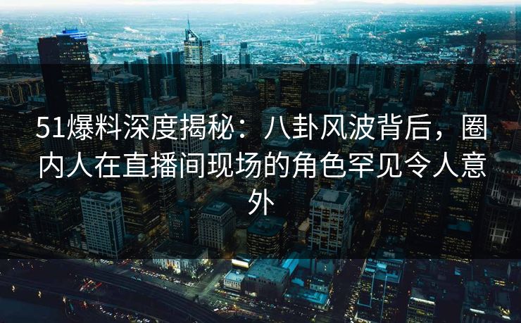51爆料深度揭秘：八卦风波背后，圈内人在直播间现场的角色罕见令人意外