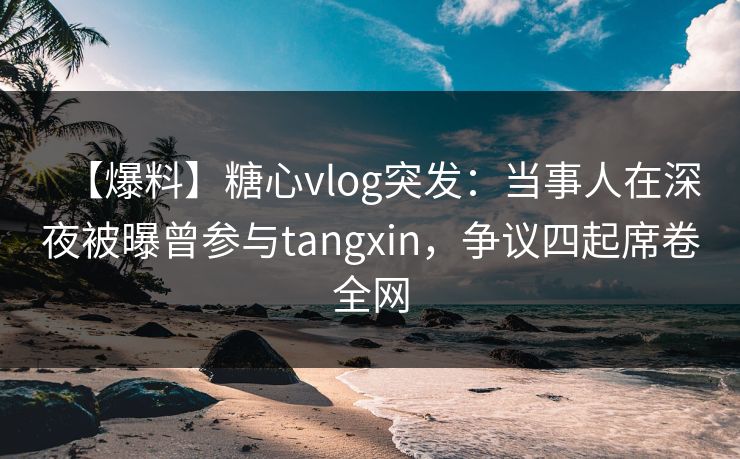 【爆料】糖心vlog突发：当事人在深夜被曝曾参与tangxin，争议四起席卷全网
