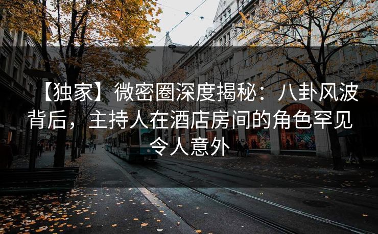 【独家】微密圈深度揭秘：八卦风波背后，主持人在酒店房间的角色罕见令人意外