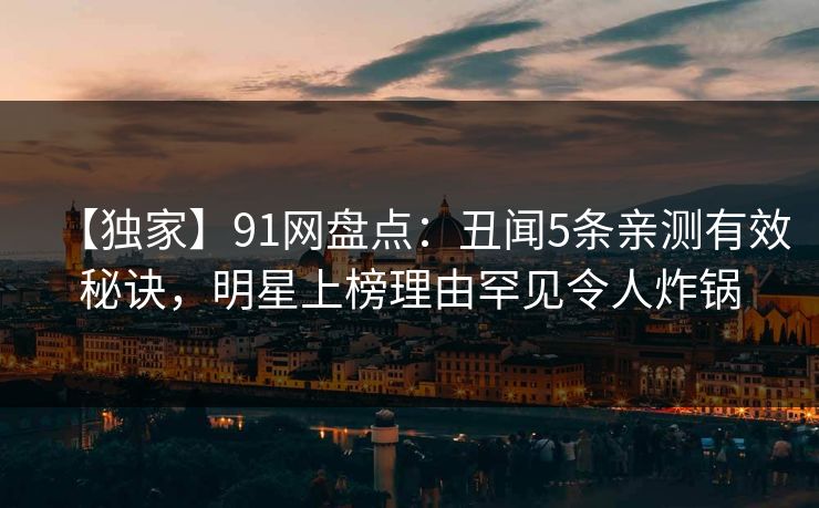 【独家】91网盘点：丑闻5条亲测有效秘诀，明星上榜理由罕见令人炸锅