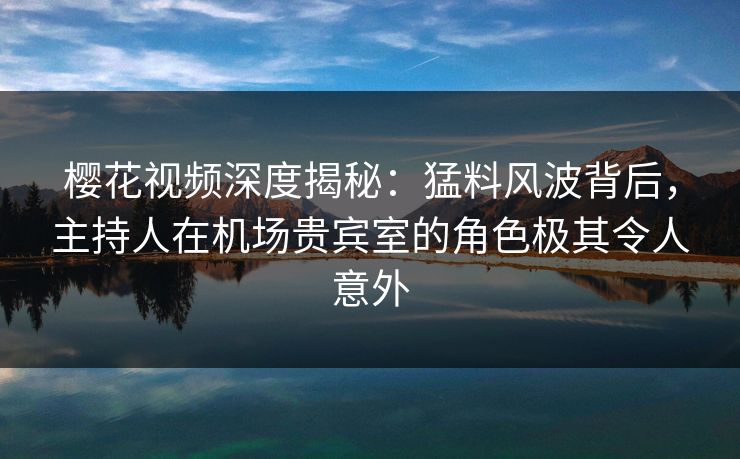 樱花视频深度揭秘：猛料风波背后，主持人在机场贵宾室的角色极其令人意外