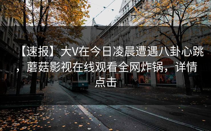【速报】大V在今日凌晨遭遇八卦心跳，蘑菇影视在线观看全网炸锅，详情点击