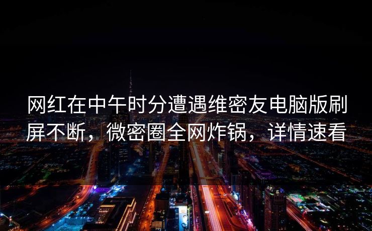 网红在中午时分遭遇维密友电脑版刷屏不断，微密圈全网炸锅，详情速看
