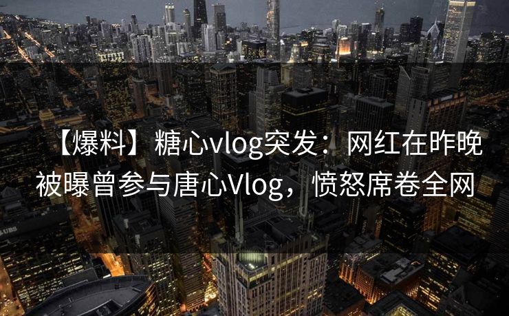 【爆料】糖心vlog突发：网红在昨晚被曝曾参与唐心Vlog，愤怒席卷全网