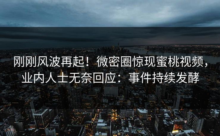 刚刚风波再起！微密圈惊现蜜桃视频，业内人士无奈回应：事件持续发酵