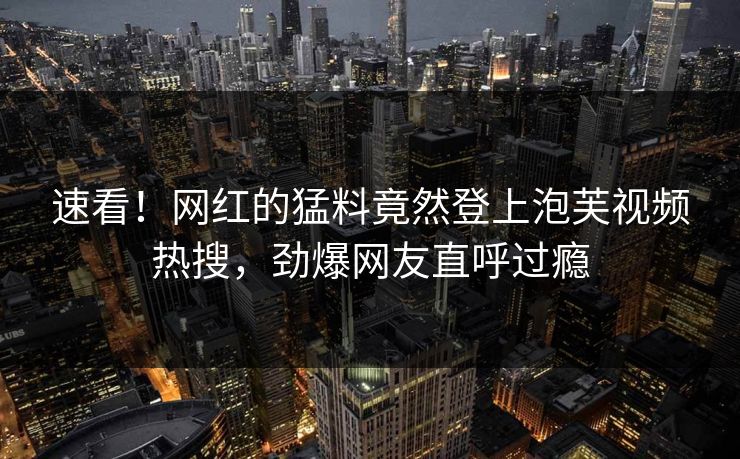 速看！网红的猛料竟然登上泡芙视频热搜，劲爆网友直呼过瘾