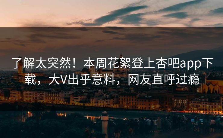 了解太突然！本周花絮登上杏吧app下载，大V出乎意料，网友直呼过瘾