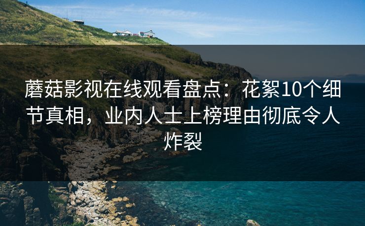 蘑菇影视在线观看盘点：花絮10个细节真相，业内人士上榜理由彻底令人炸裂