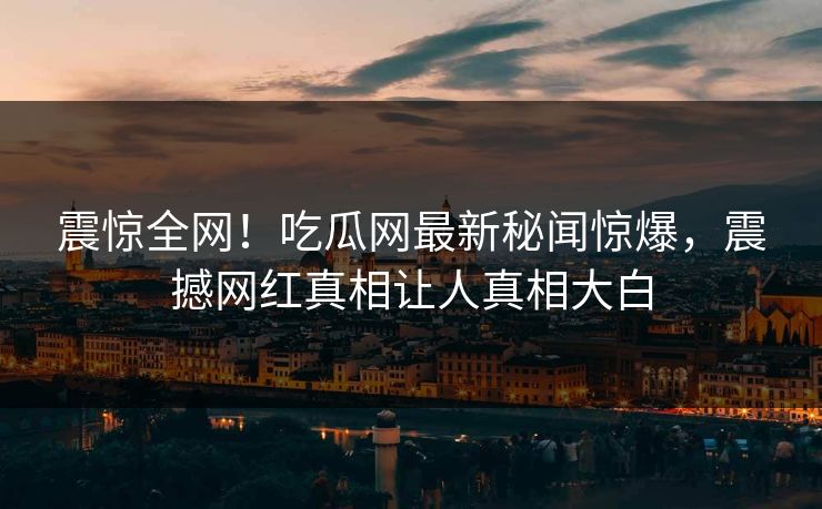 震惊全网！吃瓜网最新秘闻惊爆，震撼网红真相让人真相大白