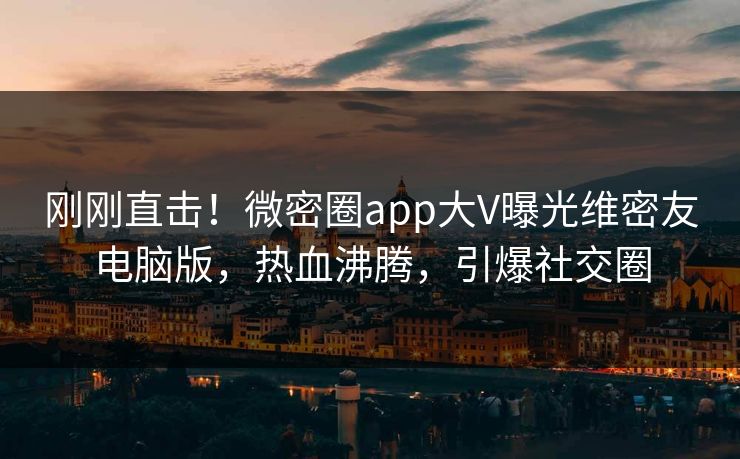 刚刚直击！微密圈app大V曝光维密友电脑版，热血沸腾，引爆社交圈