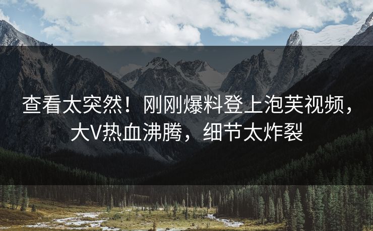 查看太突然！刚刚爆料登上泡芙视频，大V热血沸腾，细节太炸裂