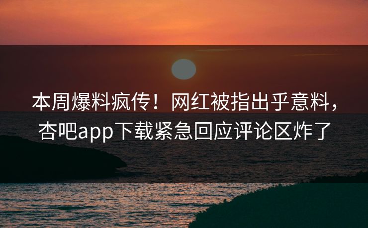 本周爆料疯传！网红被指出乎意料，杏吧app下载紧急回应评论区炸了