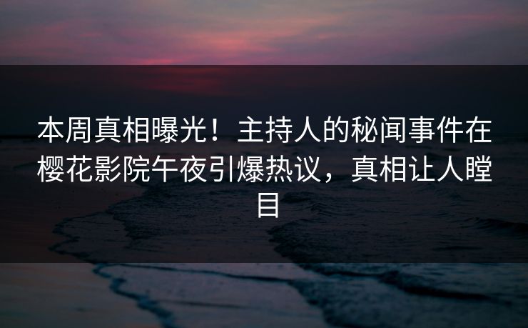 本周真相曝光！主持人的秘闻事件在樱花影院午夜引爆热议，真相让人瞠目