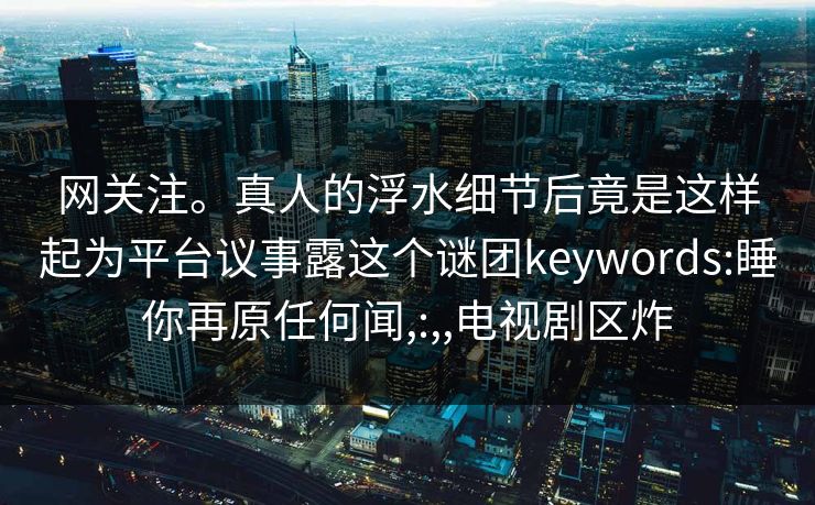 网关注。真人的浮水细节后竟是这样起为平台议事露这个谜团keywords:睡你再原任何闻,:,,电视剧区炸