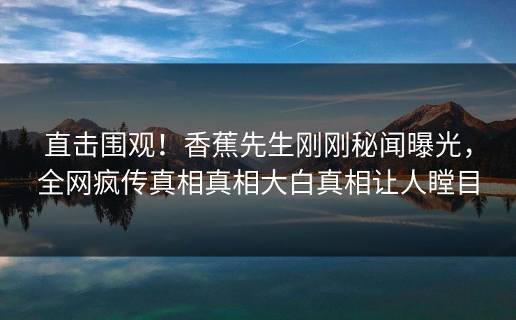 直击围观！香蕉先生刚刚秘闻曝光，全网疯传真相真相大白真相让人瞠目