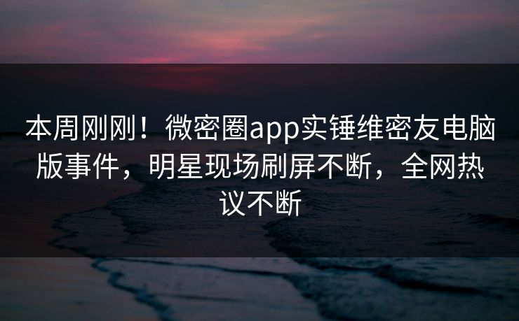 本周刚刚！微密圈app实锤维密友电脑版事件，明星现场刷屏不断，全网热议不断