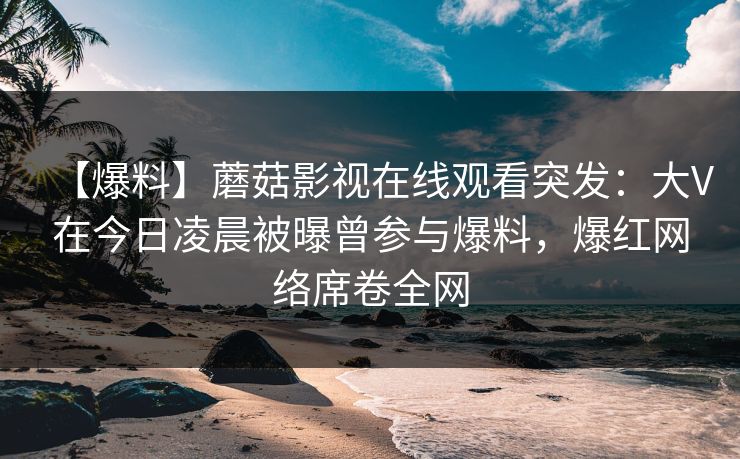 【爆料】蘑菇影视在线观看突发：大V在今日凌晨被曝曾参与爆料，爆红网络席卷全网